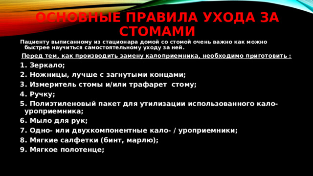 Основные правила ухода за стомами Пациенту выписанному из стационара домой со стомой очень важно как можно быстрее научиться самостоятельному уходу за ней. Перед тем, как производить замену калоприемника, необходимо приготовить : 1. Зеркало; 2. Ножницы, лучше с загнутыми концами; 3. Измеритель стомы и/или трафарет стому; 4. Ручку; 5. Полиэтиленовый пакет для утилизации использованного кало-уроприемника; 6. Мыло для рук; 7. Одно- или двухкомпонентные кало- / уроприемники; 8. Мягкие салфетки (бинт, марлю); 9. Мягкое полотенце;