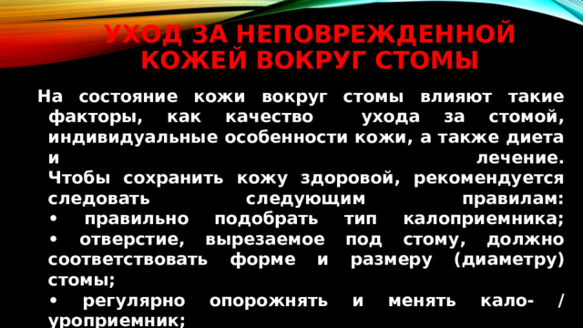 Уход за неповрежденной кожей вокруг стомы На состояние кожи вокруг стомы влияют такие факторы, как качество ухода за стомой, индивидуальные особенности кожи, а также диета и лечение.  Чтобы сохранить кожу здоровой, рекомендуется следовать следующим правилам:  • правильно подобрать тип калоприемника;  • отверстие, вырезаемое под стому, должно соответствовать форме и размеру (диаметру) стомы;  • регулярно опорожнять и менять кало- / уроприемник;