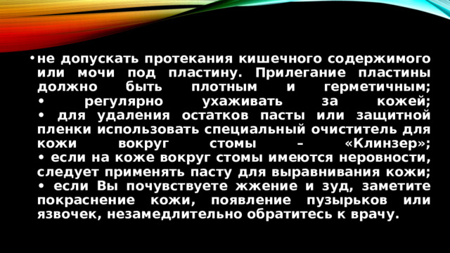 не допускать протекания кишечного содержимого или мочи под пластину. Прилегание пластины должно быть плотным и герметичным;  • регулярно ухаживать за кожей;  • для удаления остатков пасты или защитной пленки использовать специальный очиститель для кожи вокруг стомы – «Клинзер»;  • если на коже вокруг стомы имеются неровности, следует применять пасту для выравнивания кожи;  • если Вы почувствуете жжение и зуд, заметите покраснение кожи, появление пузырьков или язвочек, незамедлительно обратитесь к врачу.