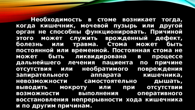 Необходимость в стоме возникает тогда, когда кишечник, мочевой пузырь или другой орган не способны функционировать. Причиной этого может служить врожденный дефект, болезнь или травма. Стома может быть постоянной или временной. Постоянная стома не может быть ликвидирована в процессе дальнейшего лечения пациента по причине отсутствия или необратимого повреждения запирательного аппарата кишечника, невозможности самостоятельно дышать, выводить мокроту или при отсутствии возможности выполнения оперативного восстановления непрерывности хода кишечника и по другим причинам.