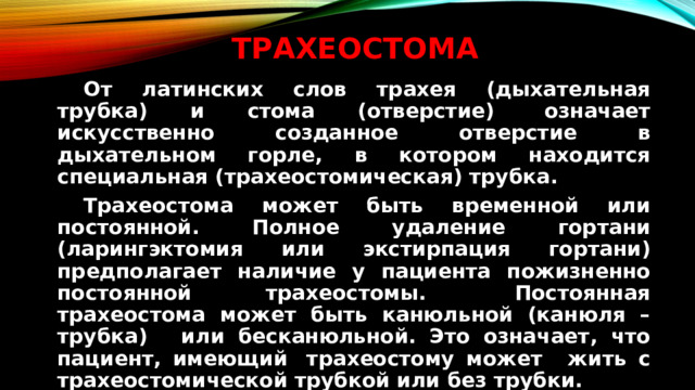 Трахеостома   От латинских слов трахея (дыхательная трубка) и стома (отверстие)  означает искусственно созданное отверстие в дыхательном горле, в котором находится специальная (трахеостомическая) трубка.   Трахеостома может быть временной или постоянной. Полное удаление гортани (ларингэктомия или экстирпация гортани) предполагает наличие у пациента пожизненно постоянной трахеостомы.   Постоянная трахеостома может быть канюльной (канюля – трубка)   или бесканюльной. Это означает, что пациент, имеющий  трахеостому может   жить с трахеостомической трубкой или без трубки.