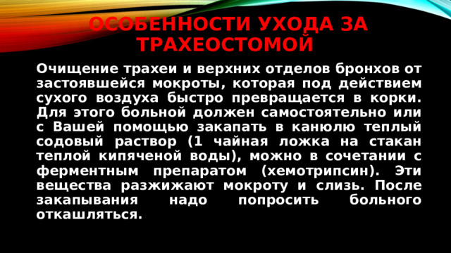 Особенности Ухода за трахеостомой   Очищение трахеи и верхних отделов бронхов от застоявшейся мокроты, которая под действием сухого воздуха быстро превращается в корки. Для этого больной должен самостоятельно или с Вашей помощью закапать в канюлю теплый содовый раствор (1 чайная ложка на стакан теплой кипяченой воды), можно в сочетании с ферментным препаратом (хемотрипсин). Эти вещества разжижают мокроту и слизь. После закапывания надо попросить больного откашляться.