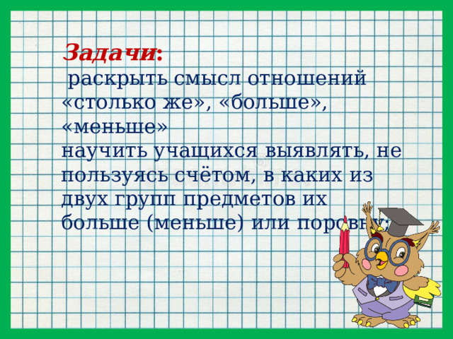 Задачи :   раскрыть смысл отношений «столько же», «больше», «меньше» научить учащихся выявлять, не пользуясь счётом, в каких из двух групп предметов их больше (меньше) или поровну;