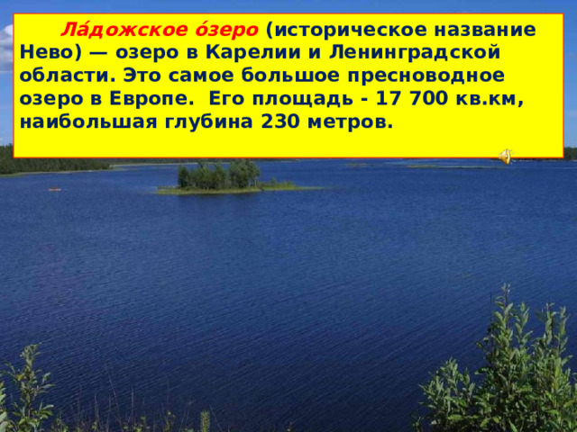 Ла́дожское о́зеро (историческое название Нево) — озеро в Карелии и Ленинградской области. Это самое большое пресноводное озеро в Европе. Его площадь - 17 700 кв.км, наибольшая глубина 230 метров.