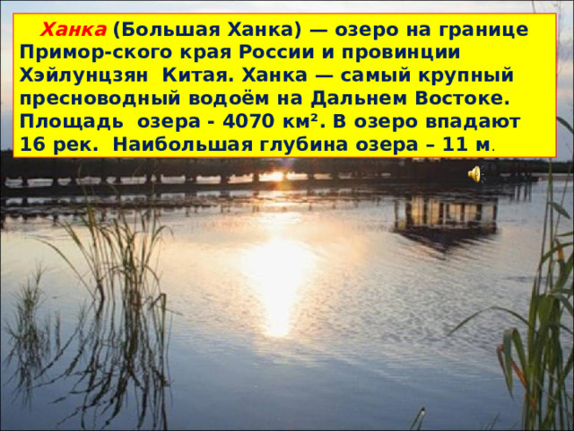 Ханка (Большая Ханка) — озеро на границе Примор-ского края России и провинции Хэйлунцзян Китая. Ханка — самый крупный пресноводный водоём на Дальнем Востоке. Площадь озера - 4070 км². В озеро впадают 16 рек. Наибольшая глубина озера – 11 м .