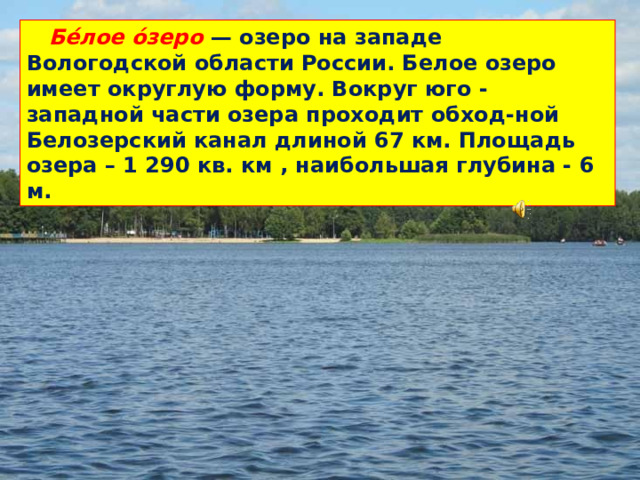 Бе́лое о́зеро — озеро на западе Вологодской области России. Белое озеро имеет округлую форму. Вокруг юго - западной части озера проходит обход-ной Белозерский канал длиной 67 км. Площадь озера – 1 290 кв. км , наибольшая глубина - 6 м.