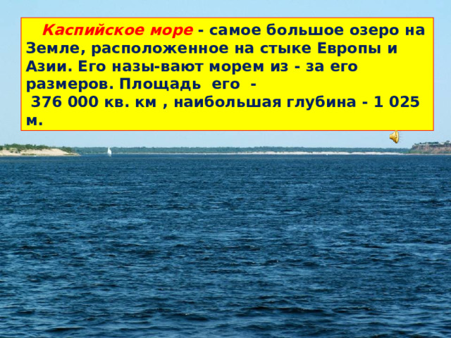 Каспийское море - самое большое озеро на Земле, расположенное на стыке Европы и Азии. Его назы-вают морем из - за его размеров. Площадь его -  376 000 кв. км , наибольшая глубина - 1 025 м.