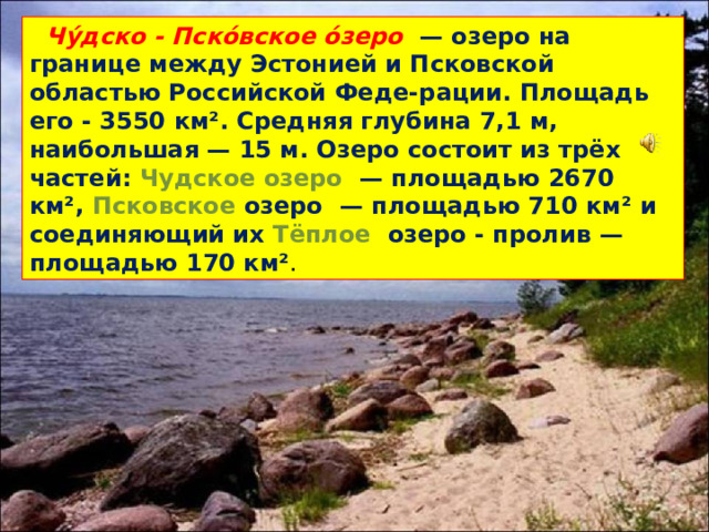 Чу́дско - Пско́вское о́зеро  — озеро на границе между Эстонией и Псковской областью Российской Феде-рации. Площадь его - 3550 км². Средняя глубина 7,1 м, наибольшая — 15 м. Озеро состоит из трёх частей: Чудское озеро  — площадью 2670 км², Псковское озеро  — площадью 710 км² и соединяющий их Тёплое озеро - пролив  — площадью 170 км² .