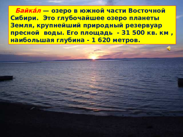 Байка́л  — озеро в южной части Восточной Сибири. Это глубочайшее озеро планеты Земля, крупнейший природный резервуар пресной воды. Его площадь - 31 500 кв. км , наибольшая глубина - 1 620 метров .