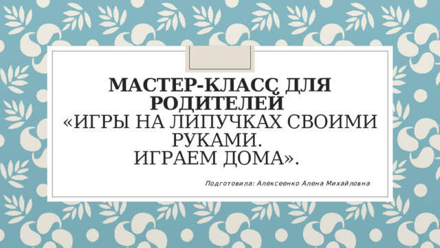 Мастер-класс для родителей  «Игры на липучках своими руками.  Играем дома».  Подготовила: Алексеенко Алена Михайловна