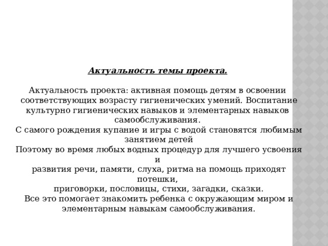 Актуальность темы проекта.  Актуальность проекта: активная помощь детям в освоении  соответствующих возрасту гигиенических умений. Воспитание культурно гигиенических навыков и элементарных навыков самообслуживания.  С самого рождения купание и игры с водой становятся любимым  занятием детей  Поэтому во время любых водных процедур для лучшего усвоения и  развития речи, памяти, слуха, ритма на помощь приходят потешки,  приговорки, пословицы, стихи, загадки, сказки.  Все это помогает знакомить ребенка с окружающим миром и  элементарным навыкам самообслуживания.