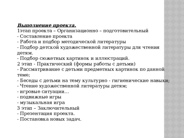 Выполнение проекта. 1этап проекта – Организационно – подготовительный - Составление проекта - Работа и подбор методической литературы - Подбор детской художественной литературы для чтения детям. - Подбор сюжетных картинок и иллюстраций. 2 этап - Практический (формы работы с детьми) - Рассматривание с детьми предметных картинок по данной теме; - Беседы с детьми на тему культурно - гигиенические навыки; - Чтение художественной литературы детям; - игровые ситуации… - подвижные игры - музыкальная игра 3 этап – Заключительный - Презентация проекта. - Постановка новых задач.