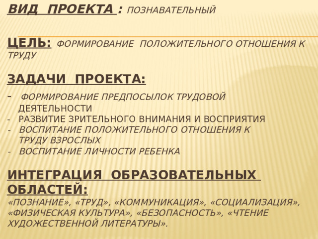 Вид проекта :  ПОЗНАВАТЕЛЬНЫЙ   Цель:  формирование положительного отношения к ТРУДУ    Задачи проекта:  -  Формирование предпосылок трудовой   деятельности  - Развитие зрительного внимания и восприятия  - Воспитание положительного отношения к  труду взрослых  - Воспитание личности ребенка   ИНТЕГРАЦИЯ ОБРАЗОВАТЕЛЬНЫХ ОБЛАСТЕЙ:  «Познание», «Труд», «коммуникация», «социализация», «физическая культура», «безопасность», «чтение художественной литературы».