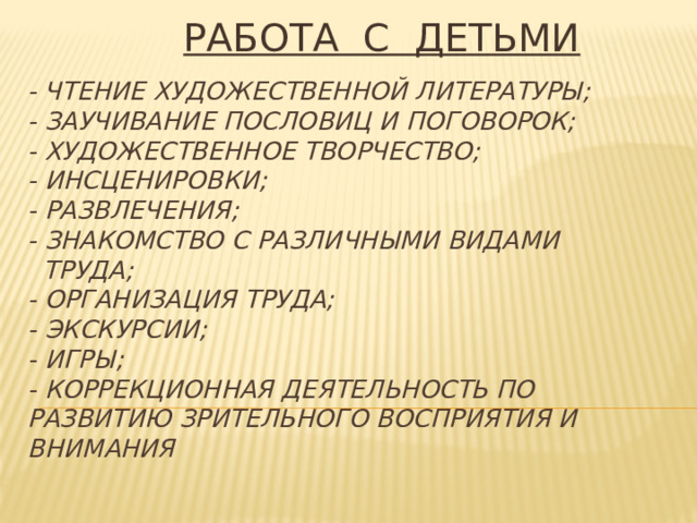 РАБОТА С ДЕТЬМИ  - Чтение художественной литературы;  - Заучивание пословиц и поговорок;  - Художественное творчество;  - Инсценировки;  - Развлечения;  - Знакомство с различными видами  труда;  - организация труда;  - экскурсии;  - игры;  - Коррекционная деятельность по развитию зрительного восприятия и внимания