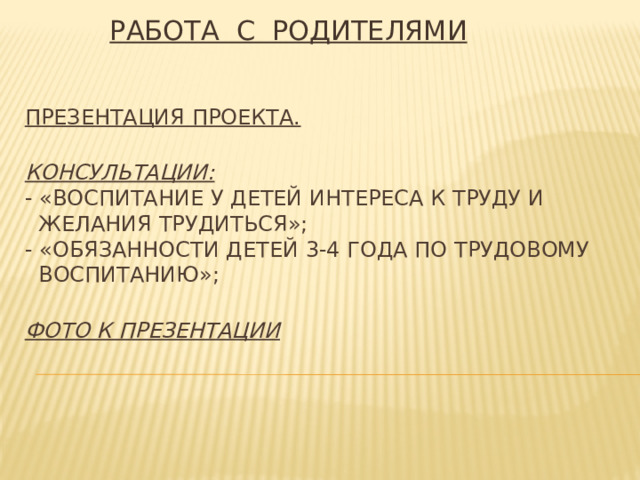 РАБОТА С РОДИТЕЛЯМИ   Презентация проекта.   Консультации:  - «Воспитание у детей интереса к труду и  желания трудиться»;   - «Обязанности детей 3-4 года по трудовому  воспитанию»;    Фото к презентации