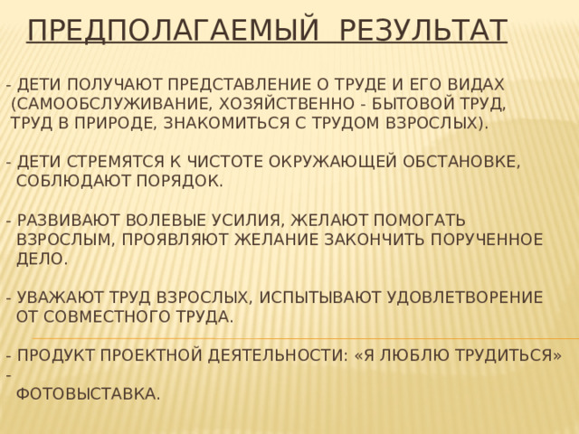 ПРЕДПОЛАГАЕМЫЙ РЕЗУЛЬТАТ - Дети получают представление о труде и его видах  (самообслуживание, хозяйственно - бытовой труд,  труд в природе, знакомиться с трудом взрослых).   - Дети стремятся к чистоте окружающей обстановке,  соблюдают порядок.   - Развивают волевые усилия, желают помогатЬ  взрослым, проявляют желание закончить порученное  дело.   - Уважают труд взрослых, испытывают удовлетворение  от совместного труда.   - Продукт проектной деятельности: «Я люблю трудиться» -  фотовыставка.