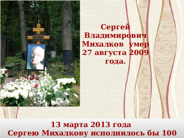Сергей Владимирович Михалков умер 27 августа 2009 года. 13 марта 2013 года Сергею Михалкову исполнилось бы 100 лет.