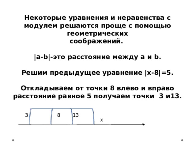 Некоторые уравнения и неравенства с модулем решаются проще с помощью геометрических соображений.  |a-b|-это расстояние между a и b.  Решим предыдущее уравнение |х-8|=5.  Откладываем от точки 8 влево и вправо расстояние равное 5 получаем точки 3 и13. 13 3 8 x