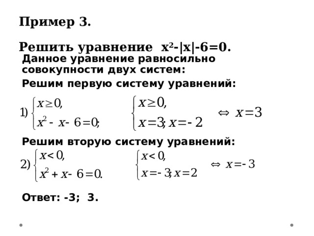 Пример 3.  Решить уравнение х 2 - |х|-6=0 . Данное уравнение равносильно совокупности двух систем: Решим первую систему уравнений:    Решим вторую систему уравнений:    Ответ: -3; 3.