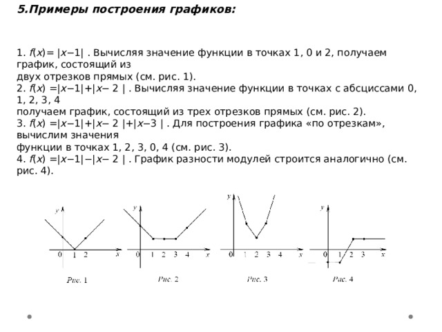 5. Примеры построения графиков:   1. f ( x )= | x −1| . Вычисляя значение функции в точках 1, 0 и 2, получаем график, состоящий из двух отрезков прямых (см. рис. 1). 2. f ( x ) =| x −1|+| x − 2 | . Вычисляя значение функции в точках с абсциссами 0, 1, 2, 3, 4 получаем график, состоящий из трех отрезков прямых (см. рис. 2). 3. f ( x ) =| x −1|+| x − 2 |+| x −3 | . Для построения графика «по отрезкам», вычислим значения функции в точках 1, 2, 3, 0, 4 (см. рис. 3). 4. f ( x ) =| x −1|−| x − 2 | . График разности модулей строится аналогично (см. рис. 4).