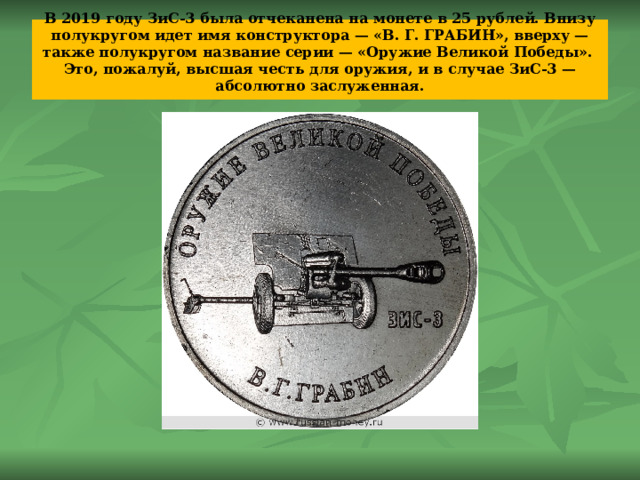 В 2019 году ЗиС-3 была отчеканена на монете в 25 рублей. Внизу полукругом идет имя конструктора — «В. Г. ГРАБИН», вверху — также полукругом название серии — «Оружие Великой Победы».  Это, пожалуй, высшая честь для оружия, и в случае ЗиС-3 — абсолютно заслуженная.