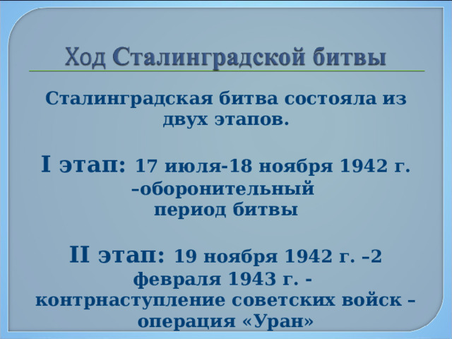 Сталинградская битва состояла из двух этапов.  I этап: 17 июля-18 ноября 1942 г. –оборонительный период битвы  II этап: 19 ноября 1942 г. –2 февраля 1943 г. - контрнаступление советских войск – операция «Уран»