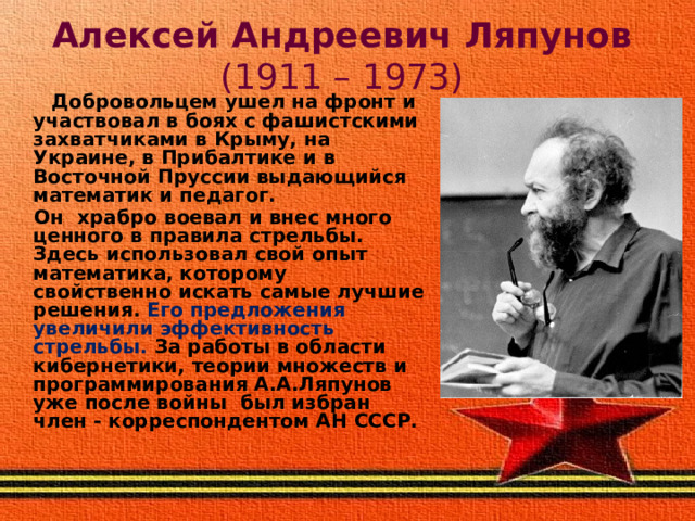 Алексей Андреевич Ляпунов (1911 – 1973)  Добровольцем ушел на фронт и участвовал в боях с фашистскими захватчиками в Крыму, на Украине, в Прибалтике и в Восточной Пруссии выдающийся математик и педагог.  Он храбро воевал и внес много ценного в правила стрельбы. Здесь использовал свой опыт математика, которому свойственно искать самые лучшие решения. Его предложения увеличили эффективность стрельбы. За работы в области кибернетики, теории множеств и программирования А.А.Ляпунов уже после войны был избран член - корреспондентом АН СССР.