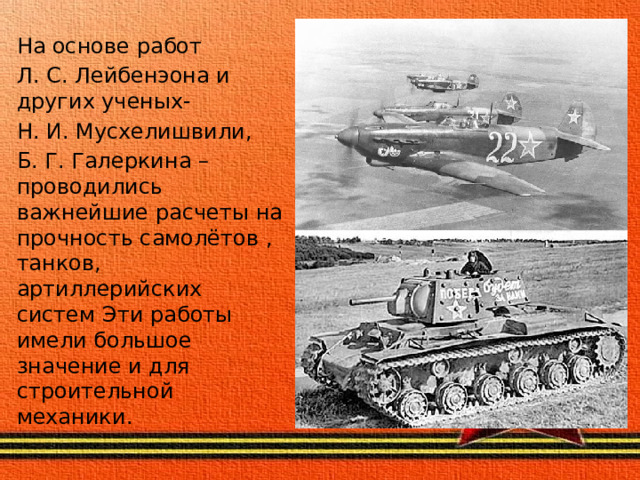 На основе работ Л. С. Лейбенэона и других ученых- Н. И. Мусхелишвили, Б. Г. Галеркина – проводились важнейшие расчеты на прочность самолётов , танков, артиллерийских систем Эти работы имели большое значение и для строительной механики .