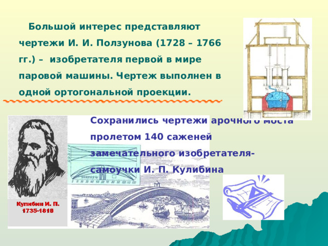 Большой интерес представляют чертежи И. И. Ползунова (1728 – 1766 гг.) – изобретателя первой в мире паровой машины. Чертеж выполнен в одной ортогональной проекции. Сохранились чертежи арочного моста пролетом 140 саженей замечательного изобретателя-самоучки И. П. Кулибина