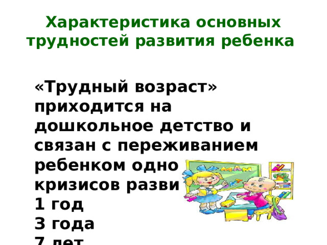 Характеристика основных трудностей развития ребенка «Трудный возраст» приходится на дошкольное детство и связан с переживанием ребенком одного из кризисов развития: 1 год З года 7 лет