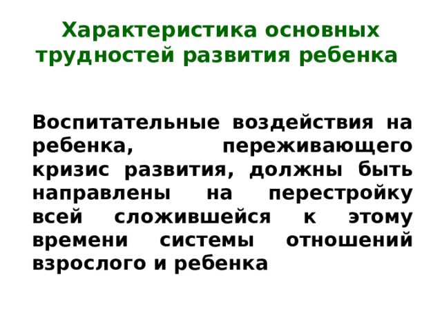 Характеристика основных трудностей развития ребенка Воспитательные воздействия на ребенка, переживающего кризис развития, должны быть направлены на перестройку всей сложившейся к этому времени системы отношений взрослого и ребенка