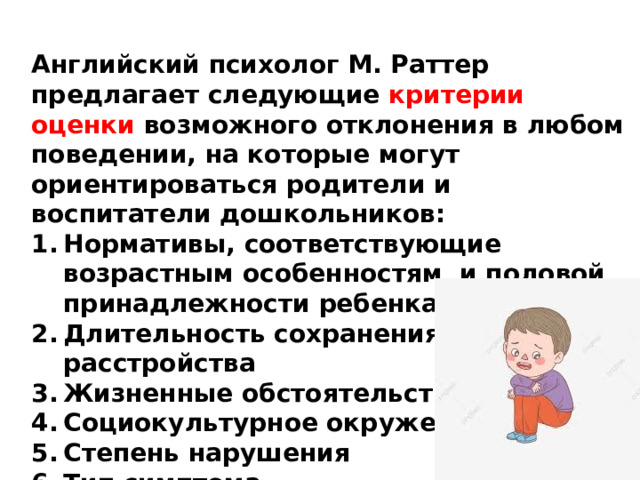 Английский психолог М. Раттер предлагает следующие критерии оценки возможного отклонения в любом поведении, на которые могут ориентироваться родители и воспитатели дошкольников: Нормативы, соответствующие возрастным особенностям и половой принадлежности ребенка Длительность сохранения расстройства Жизненные обстоятельства Социокультурное окружение Степень нарушения Тип симптома Тяжесть и частота симптомов Изменение поведения