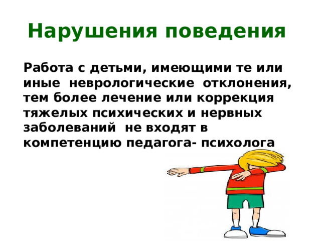 Нарушения поведения Работа с детьми, имеющими те или иные неврологические отклонения, тем более лечение или коррекция тяжелых психических и нервных заболеваний не входят в компетенцию педагога- психолога