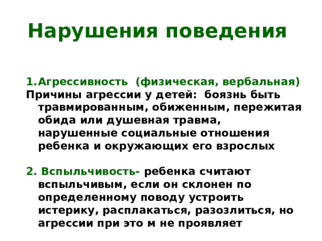 Нарушения поведения Агрессивность (физическая, вербальная) Причины агрессии у детей: боязнь быть травмированным, обиженным, пережитая обида или душевная травма, нарушенные социальные отношения ребенка и окружающих его взрослых  2. Вспыльчивость- ребенка считают вспыльчивым, если он склонен по определенному поводу устроить истерику, расплакаться, разозлиться, но агрессии при это м не проявляет