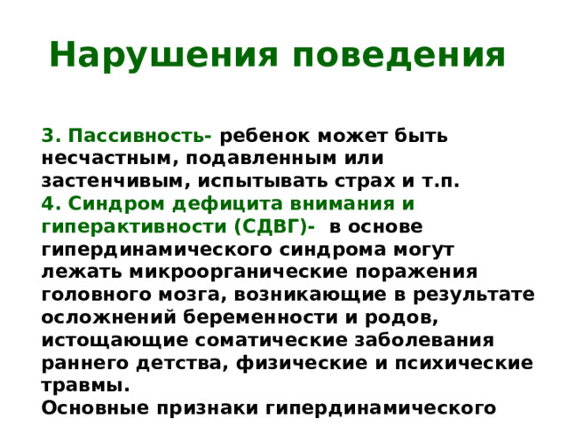 Нарушения поведения 3. Пассивность- ребенок может быть несчастным, подавленным или застенчивым, испытывать страх и т.п. 4. Синдром дефицита внимания и гиперактивности (СДВГ)- в основе гипердинамического синдрома могут лежать микроорганические поражения головного мозга, возникающие в результате осложнений беременности и родов, истощающие соматические заболевания раннего детства, физические и психические травмы. Основные признаки гипердинамического синдрома- отвлекаемость внимания и двигательная расторможенность . Пик 6-7 лет к 14-15 годам сглаживается