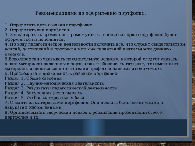 Рекомендациями по оформлению портфолио. 1. Определить цель создания портфолио. 2. Определить вид портфолио. 3. Запланировать временной промежуток, в течение которого портфолио будет оформляться и пополнятся. 4. По ходу педагогической деятельности включать всё, что служит свидетельством усилий, достижений и прогресса в профессиональной деятельности данного педагога. 5.Всвоевременно указывать пояснительную записку, в которой следует указать, какие материалы включены в портфолио, и обосновать тот факт, что именно эти материалы являются свидетельствами профессионализма аттестуемого. 6. Прослеживать правильность разделов портфолио: Раздел 1. Общие сведения Раздел 2. Научно-методическая деятельность Раздел 3. Результаты педагогической деятельности Раздел 4. Внеурочная деятельность Раздел 5. Учебно-материальная база 7. Следить за материалами портфолио. Они должны быть эстетичными и аккуратно оформленными. 8. Организовывать творческий подход к реализации презентации своего портфолио и тд .