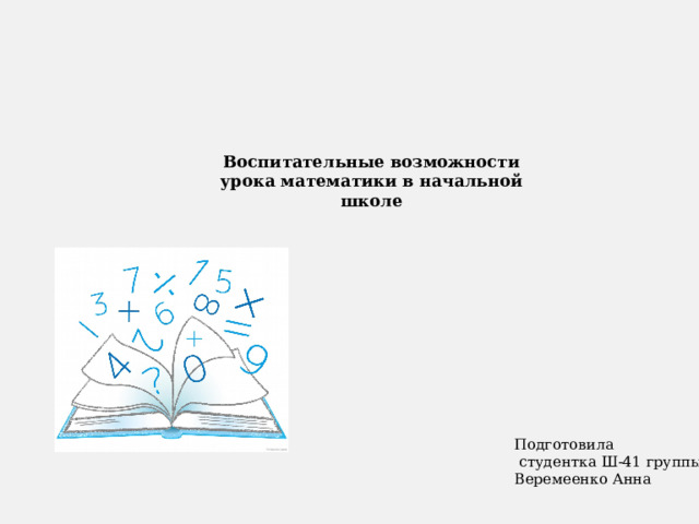 Воспитательные возможности урока математики в начальной школе Подготовила  студентка Ш-41 группы: Веремеенко Анна