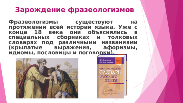 Зарождение фразеологизмов Фразеологизмы существуют на протяжении всей истории языка. Уже с конца 18 века они объяснялись в специальных сборниках и толковых словарях под различными названиями (крылатые выражения, афоризмы, идиомы, пословицы и поговорки).