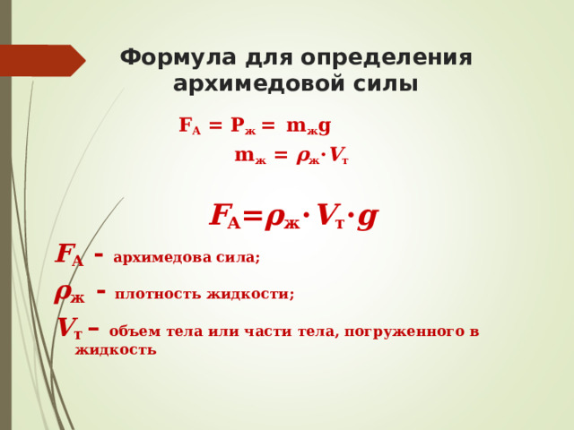 Формула для определения архимедовой силы F А = P ж =  m ж g     m ж  = ρ ж ⋅ V т  F А = ρ ж ⋅ V т ⋅ g F А - архимедова сила; ρ ж - плотность жидкости;  V т – объем тела или части тела, погруженного в жидкость