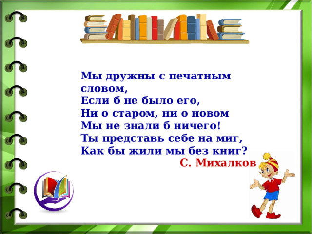 Мы дружны с печатным словом, Если б не было его, Ни о старом, ни о новом Мы не знали б ничего! Ты представь себе на миг, Как бы жили мы без книг? С. Михалков