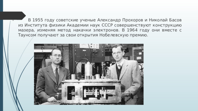 В 1955 году советские ученые Александр Прохоров и Николай Басов из Института физики Академии наук CCCP совершенствуют конструкцию мазера, изменяя метод накачки электронов. В 1964 году они вместе с Таунсом получают за свои открытия Нобелевскую премию.