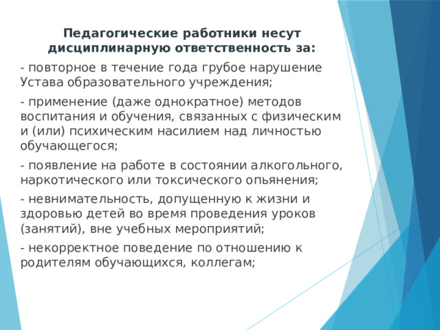 Педагогические работники несут дисциплинарную ответственность за: - повторное в течение года грубое нарушение Устава образовательного учреждения; - применение (даже однократное) методов воспитания и обучения, связанных с физическим и (или) психическим насилием над личностью обучающегося; - появление на работе в состоянии алкогольного, наркотического или токсического опьянения; - невнимательность, допущенную к жизни и здоровью детей во время проведения уроков (занятий), вне учебных мероприятий; - некорректное поведение по отношению к родителям обучающихся, коллегам;