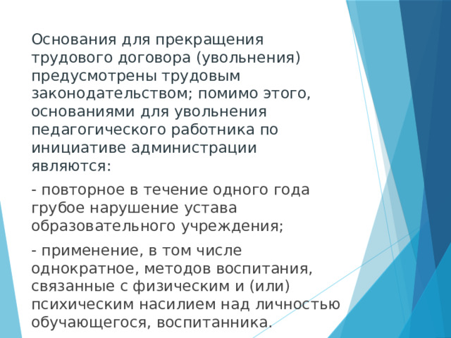 Основания для прекращения трудового договора (увольнения) предусмотрены трудовым законодательством; помимо этого, основаниями для увольнения педагогического работника по инициативе администрации являются: - повторное в течение одного года грубое нарушение устава образовательного учреждения; - применение, в том числе однократное, методов воспитания, связанные с физическим и (или) психическим насилием над личностью обучающегося, воспитанника.