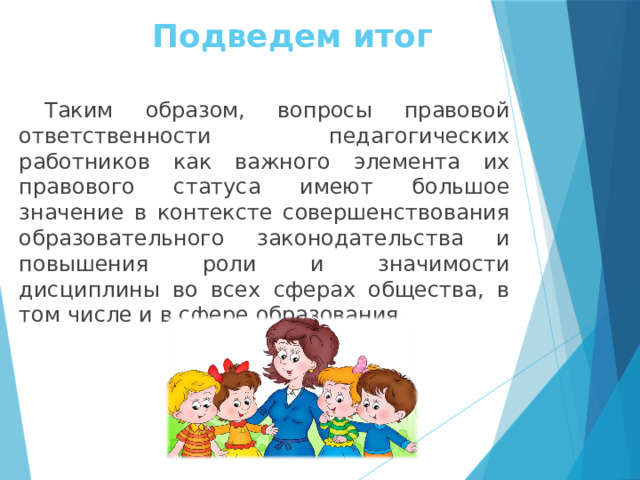 Подведем итог Таким образом, вопросы правовой ответственности педагогических работников как важного элемента их правового статуса имеют большое значение в контексте совершенствования образовательного законодательства и повышения роли и значимости дисциплины во всех сферах общества, в том числе и в сфере образования.