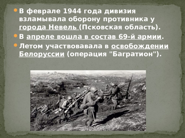 В феврале 1944 года дивизия взламывала оборону противника у города Невель (Псковская область). В апреле вошла в состав 69-й армии . Летом участвовавала в освобождении Белоруссии