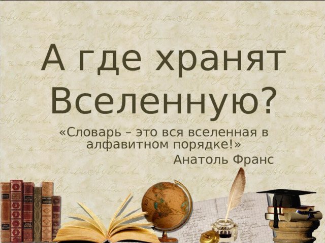 А где хранят Вселенную? « Словарь – это вся вселенная в алфавитном порядке! » Анатоль Франс