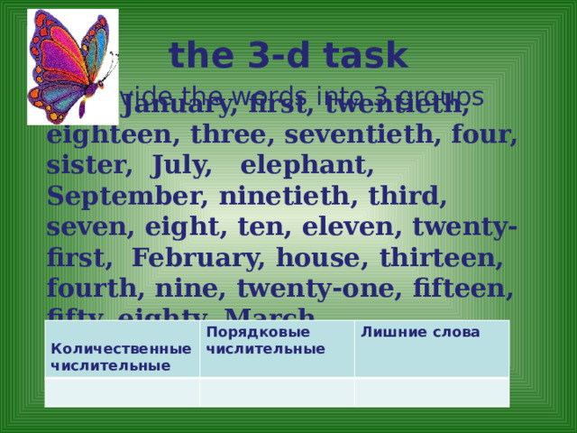 the 3-d task Divide the words into 3 groups One , January, first, twentieth, eighteen, three, seventieth, four, sister, July, elephant, September, ninetieth, third, seven, eight, ten, eleven, twenty-first, February, house, thirteen, fourth, nine, twenty-one,  fifteen, fifty, eighty, March .  Количественные числительные Порядковые числительные Лишние слова