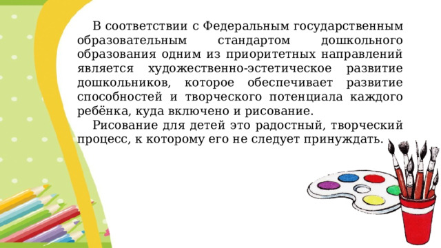 В соответствии с Федеральным государственным образовательным стандартом дошкольного образования одним из приоритетных направлений является художественно-эстетическое развитие дошкольников, которое обеспечивает развитие способностей и творческого потенциала каждого ребёнка, куда включено и рисование. Рисование для детей это радостный, творческий процесс, к которому его не следует принуждать.