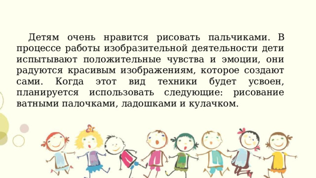 Детям очень нравится рисовать пальчиками.  В процессе работы изобразительной деятельности дети испытывают положительные чувства и эмоции, они радуются красивым изображениям, которое создают сами. Когда этот вид техники будет усвоен, планируется использовать следующие: рисование ватными палочками, ладошками и кулачком.