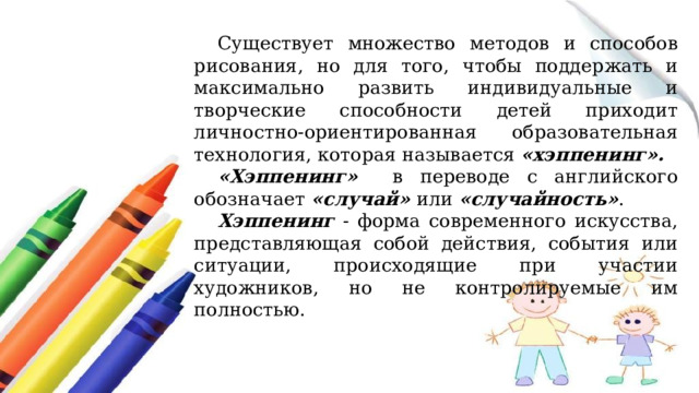 Существует множество методов и способов рисования, но для того, чтобы поддержать и максимально развить индивидуальные и творческие способности детей приходит личностно-ориентированная образовательная технология, которая называется «хэппенинг». «Хэппенинг» в переводе с английского обозначает «случай» или «случайность» . Хэппенинг - форма современного искусства, представляющая собой действия, события или ситуации, происходящие при участии художников, но не контролируемые им полностью.